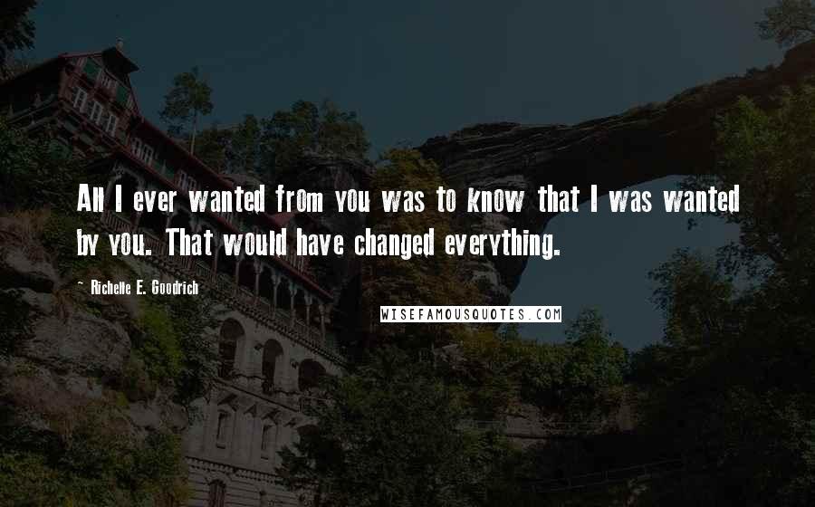 Richelle E. Goodrich Quotes: All I ever wanted from you was to know that I was wanted by you. That would have changed everything.