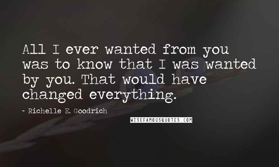 Richelle E. Goodrich Quotes: All I ever wanted from you was to know that I was wanted by you. That would have changed everything.