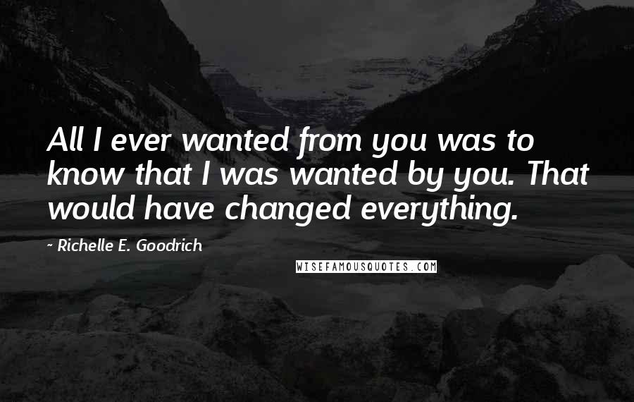 Richelle E. Goodrich Quotes: All I ever wanted from you was to know that I was wanted by you. That would have changed everything.