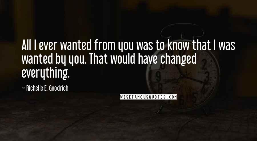 Richelle E. Goodrich Quotes: All I ever wanted from you was to know that I was wanted by you. That would have changed everything.