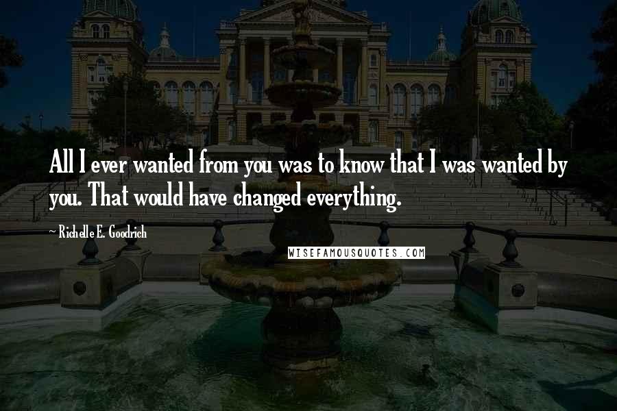 Richelle E. Goodrich Quotes: All I ever wanted from you was to know that I was wanted by you. That would have changed everything.