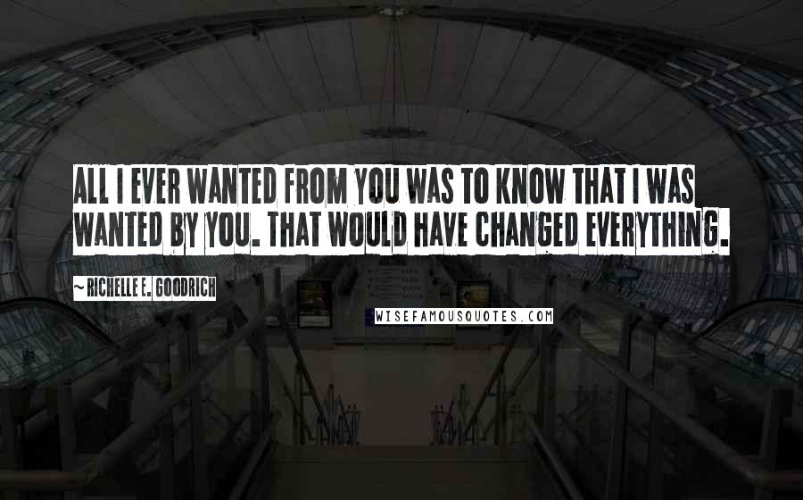 Richelle E. Goodrich Quotes: All I ever wanted from you was to know that I was wanted by you. That would have changed everything.