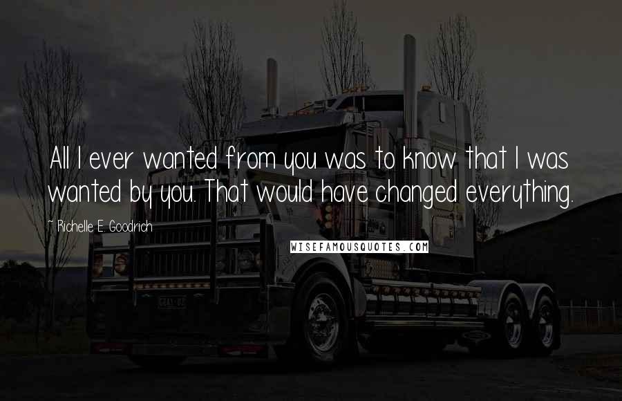 Richelle E. Goodrich Quotes: All I ever wanted from you was to know that I was wanted by you. That would have changed everything.