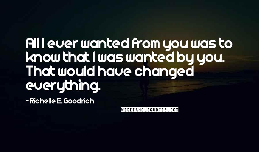 Richelle E. Goodrich Quotes: All I ever wanted from you was to know that I was wanted by you. That would have changed everything.