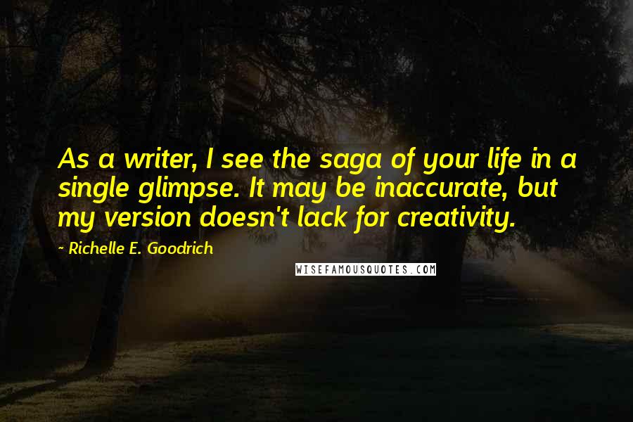 Richelle E. Goodrich Quotes: As a writer, I see the saga of your life in a single glimpse. It may be inaccurate, but my version doesn't lack for creativity.