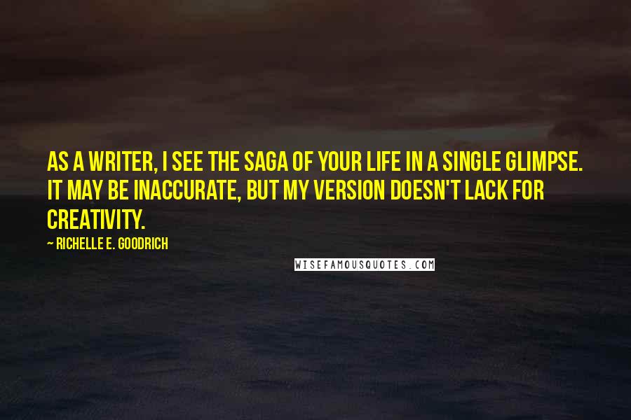 Richelle E. Goodrich Quotes: As a writer, I see the saga of your life in a single glimpse. It may be inaccurate, but my version doesn't lack for creativity.