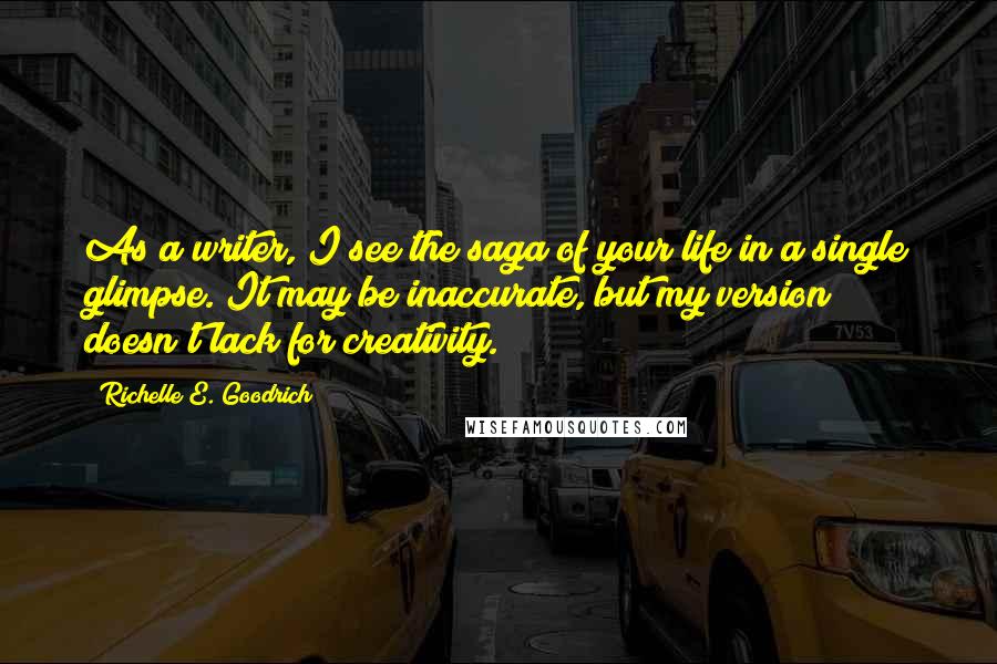 Richelle E. Goodrich Quotes: As a writer, I see the saga of your life in a single glimpse. It may be inaccurate, but my version doesn't lack for creativity.