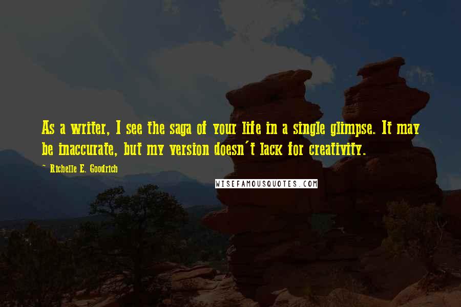 Richelle E. Goodrich Quotes: As a writer, I see the saga of your life in a single glimpse. It may be inaccurate, but my version doesn't lack for creativity.