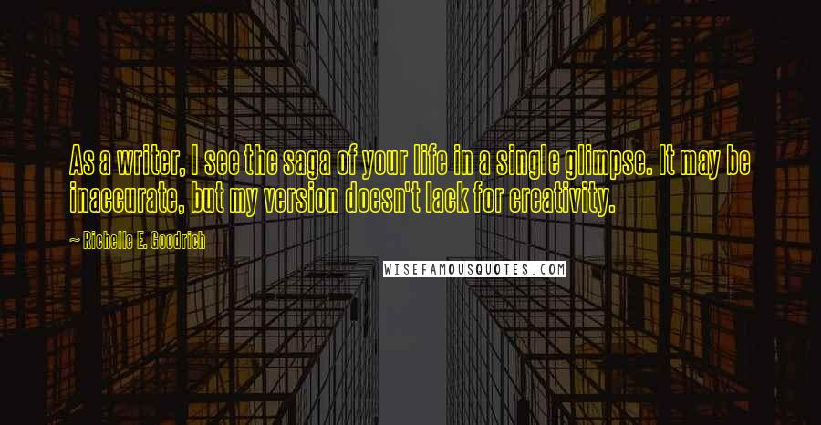 Richelle E. Goodrich Quotes: As a writer, I see the saga of your life in a single glimpse. It may be inaccurate, but my version doesn't lack for creativity.