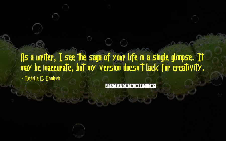 Richelle E. Goodrich Quotes: As a writer, I see the saga of your life in a single glimpse. It may be inaccurate, but my version doesn't lack for creativity.