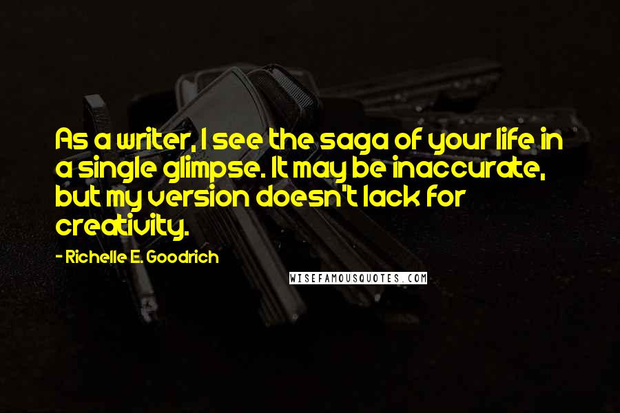 Richelle E. Goodrich Quotes: As a writer, I see the saga of your life in a single glimpse. It may be inaccurate, but my version doesn't lack for creativity.