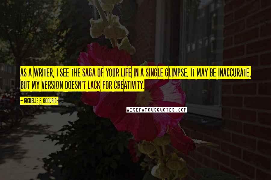 Richelle E. Goodrich Quotes: As a writer, I see the saga of your life in a single glimpse. It may be inaccurate, but my version doesn't lack for creativity.