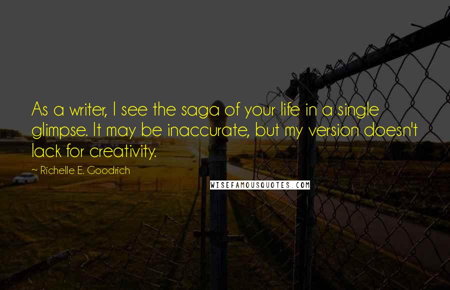 Richelle E. Goodrich Quotes: As a writer, I see the saga of your life in a single glimpse. It may be inaccurate, but my version doesn't lack for creativity.