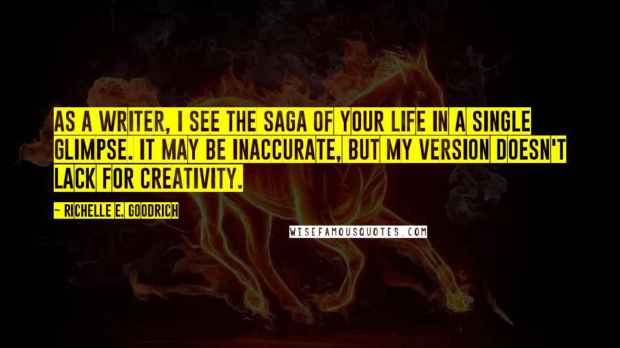 Richelle E. Goodrich Quotes: As a writer, I see the saga of your life in a single glimpse. It may be inaccurate, but my version doesn't lack for creativity.