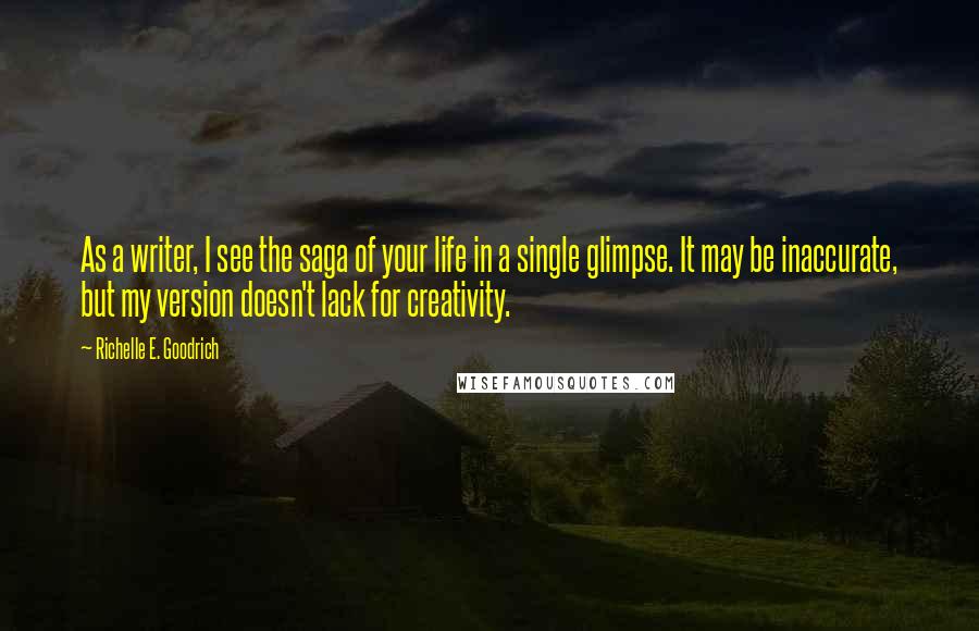 Richelle E. Goodrich Quotes: As a writer, I see the saga of your life in a single glimpse. It may be inaccurate, but my version doesn't lack for creativity.