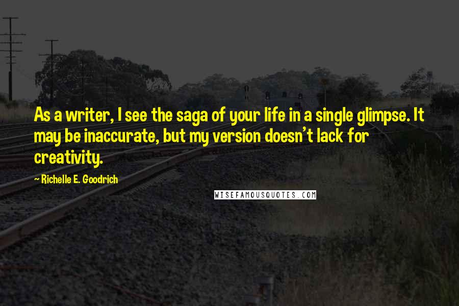 Richelle E. Goodrich Quotes: As a writer, I see the saga of your life in a single glimpse. It may be inaccurate, but my version doesn't lack for creativity.