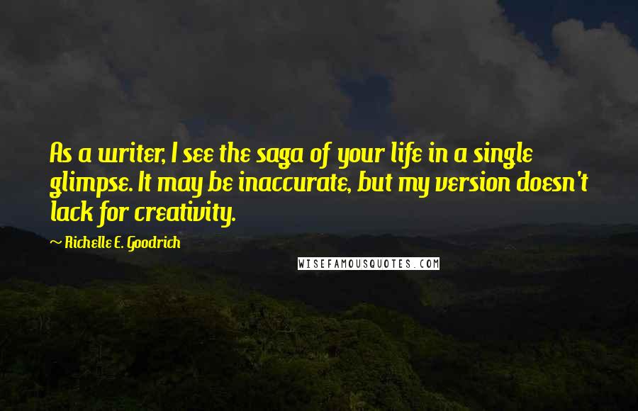 Richelle E. Goodrich Quotes: As a writer, I see the saga of your life in a single glimpse. It may be inaccurate, but my version doesn't lack for creativity.