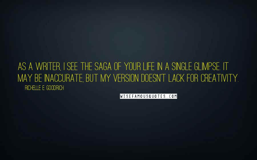 Richelle E. Goodrich Quotes: As a writer, I see the saga of your life in a single glimpse. It may be inaccurate, but my version doesn't lack for creativity.