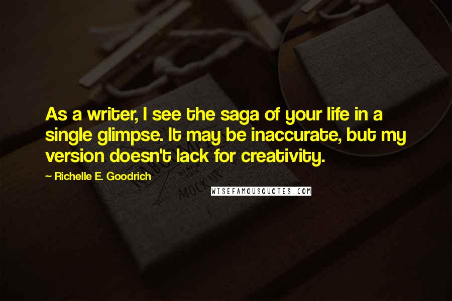 Richelle E. Goodrich Quotes: As a writer, I see the saga of your life in a single glimpse. It may be inaccurate, but my version doesn't lack for creativity.