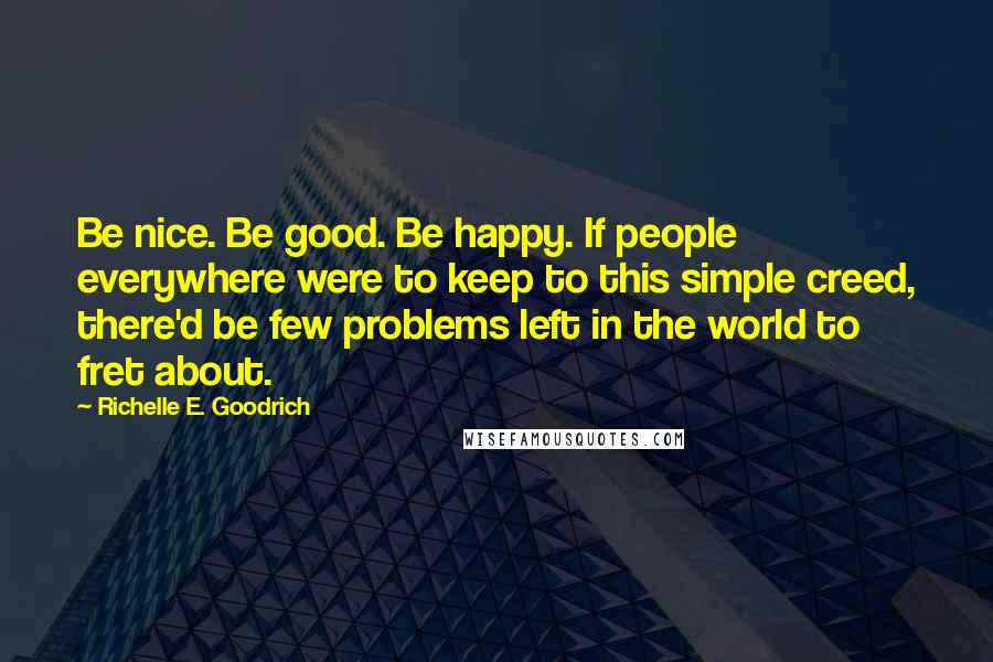 Richelle E. Goodrich Quotes: Be nice. Be good. Be happy. If people everywhere were to keep to this simple creed, there'd be few problems left in the world to fret about.