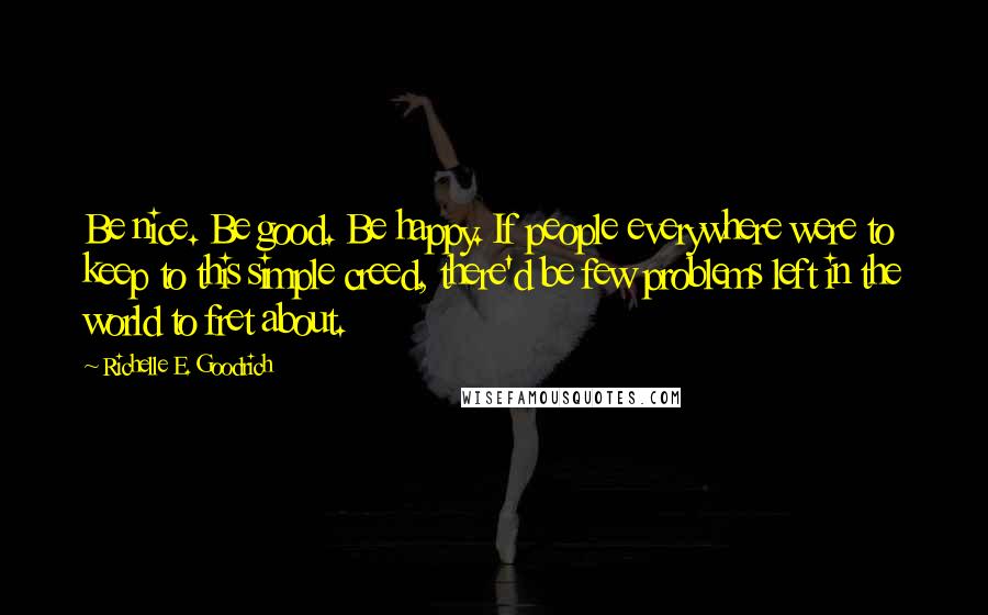 Richelle E. Goodrich Quotes: Be nice. Be good. Be happy. If people everywhere were to keep to this simple creed, there'd be few problems left in the world to fret about.