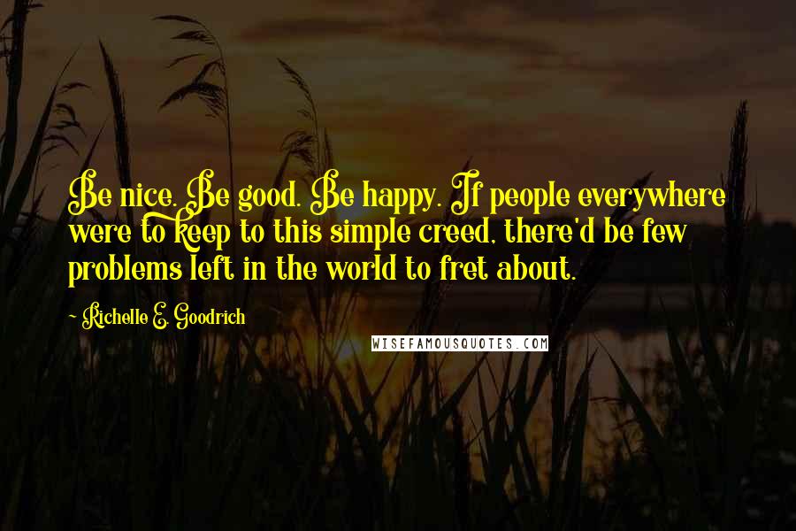 Richelle E. Goodrich Quotes: Be nice. Be good. Be happy. If people everywhere were to keep to this simple creed, there'd be few problems left in the world to fret about.