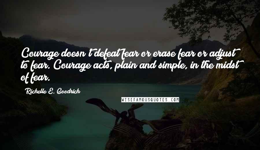 Richelle E. Goodrich Quotes: Courage doesn't defeat fear or erase fear or adjust to fear. Courage acts, plain and simple, in the midst of fear.