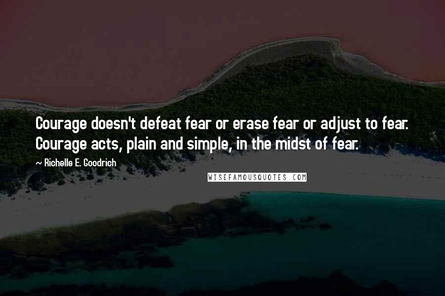 Richelle E. Goodrich Quotes: Courage doesn't defeat fear or erase fear or adjust to fear. Courage acts, plain and simple, in the midst of fear.