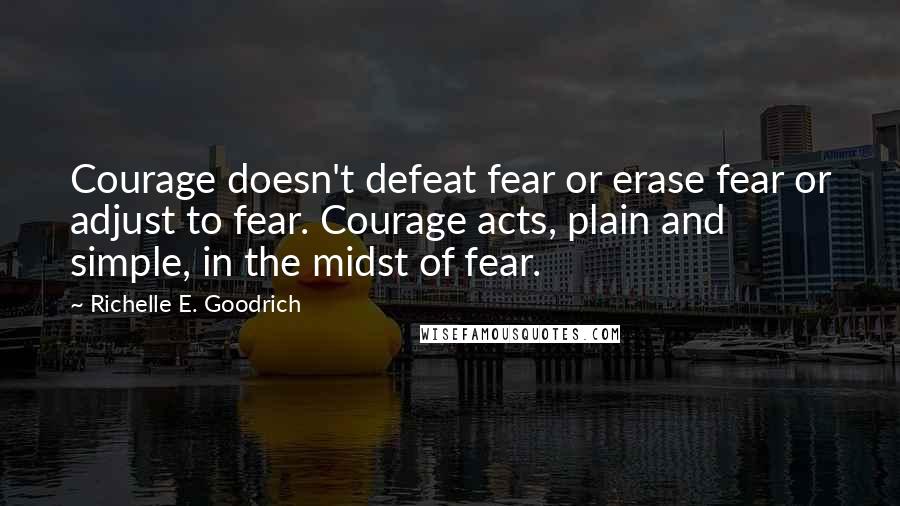 Richelle E. Goodrich Quotes: Courage doesn't defeat fear or erase fear or adjust to fear. Courage acts, plain and simple, in the midst of fear.