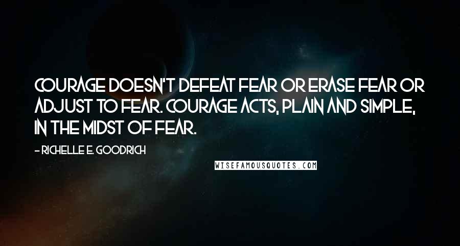 Richelle E. Goodrich Quotes: Courage doesn't defeat fear or erase fear or adjust to fear. Courage acts, plain and simple, in the midst of fear.