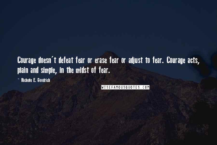 Richelle E. Goodrich Quotes: Courage doesn't defeat fear or erase fear or adjust to fear. Courage acts, plain and simple, in the midst of fear.