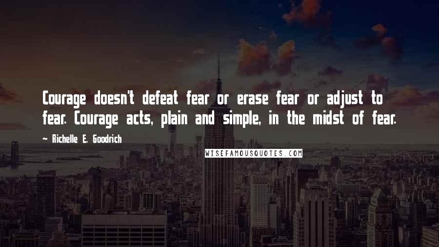 Richelle E. Goodrich Quotes: Courage doesn't defeat fear or erase fear or adjust to fear. Courage acts, plain and simple, in the midst of fear.