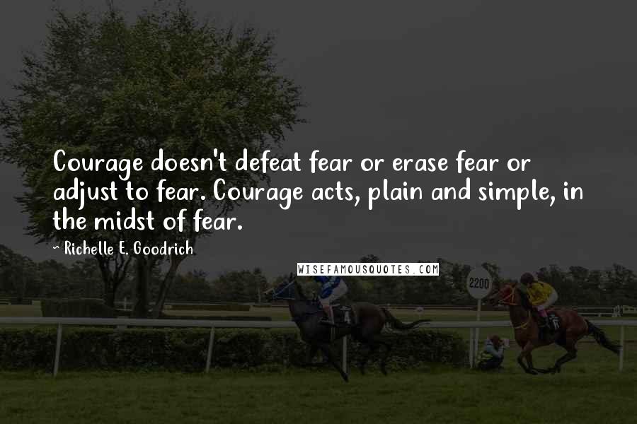 Richelle E. Goodrich Quotes: Courage doesn't defeat fear or erase fear or adjust to fear. Courage acts, plain and simple, in the midst of fear.