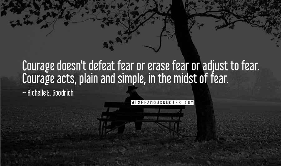 Richelle E. Goodrich Quotes: Courage doesn't defeat fear or erase fear or adjust to fear. Courage acts, plain and simple, in the midst of fear.