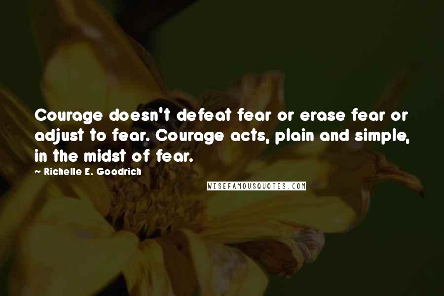 Richelle E. Goodrich Quotes: Courage doesn't defeat fear or erase fear or adjust to fear. Courage acts, plain and simple, in the midst of fear.