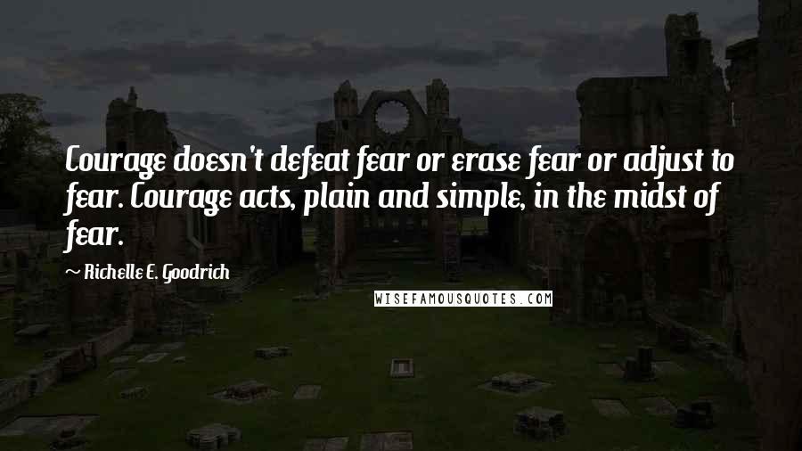 Richelle E. Goodrich Quotes: Courage doesn't defeat fear or erase fear or adjust to fear. Courage acts, plain and simple, in the midst of fear.