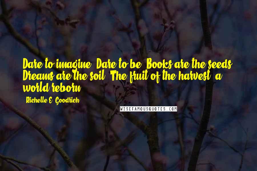 Richelle E. Goodrich Quotes: Dare to imagine. Dare to be. Books are the seeds. Dreams are the soil. The fruit of the harvest, a world reborn.