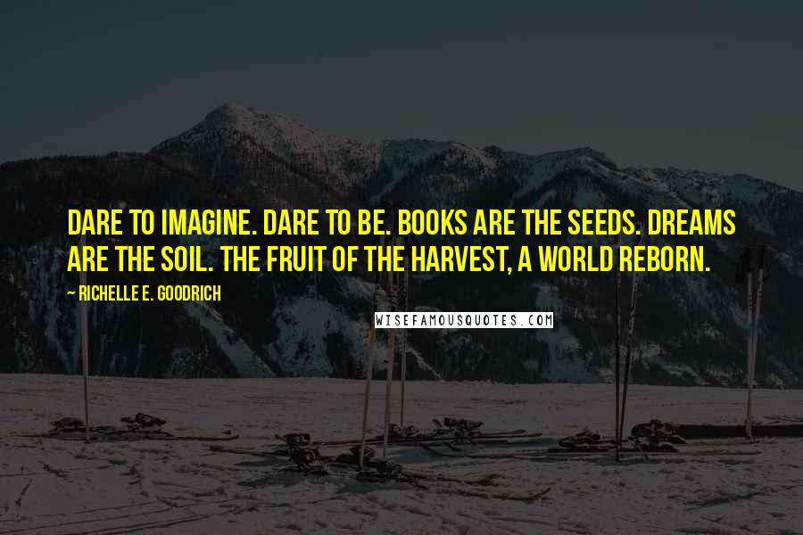 Richelle E. Goodrich Quotes: Dare to imagine. Dare to be. Books are the seeds. Dreams are the soil. The fruit of the harvest, a world reborn.