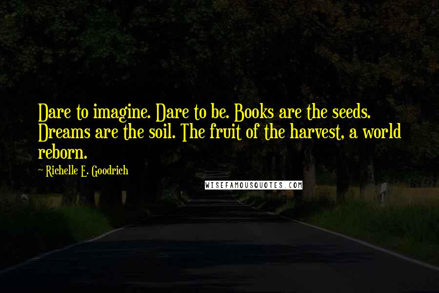 Richelle E. Goodrich Quotes: Dare to imagine. Dare to be. Books are the seeds. Dreams are the soil. The fruit of the harvest, a world reborn.