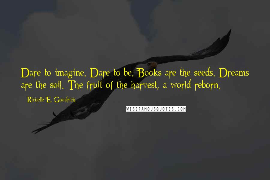 Richelle E. Goodrich Quotes: Dare to imagine. Dare to be. Books are the seeds. Dreams are the soil. The fruit of the harvest, a world reborn.