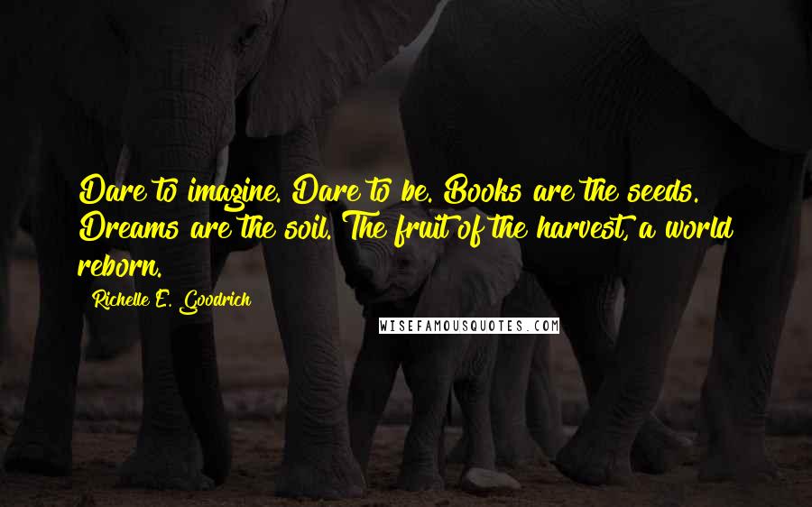 Richelle E. Goodrich Quotes: Dare to imagine. Dare to be. Books are the seeds. Dreams are the soil. The fruit of the harvest, a world reborn.