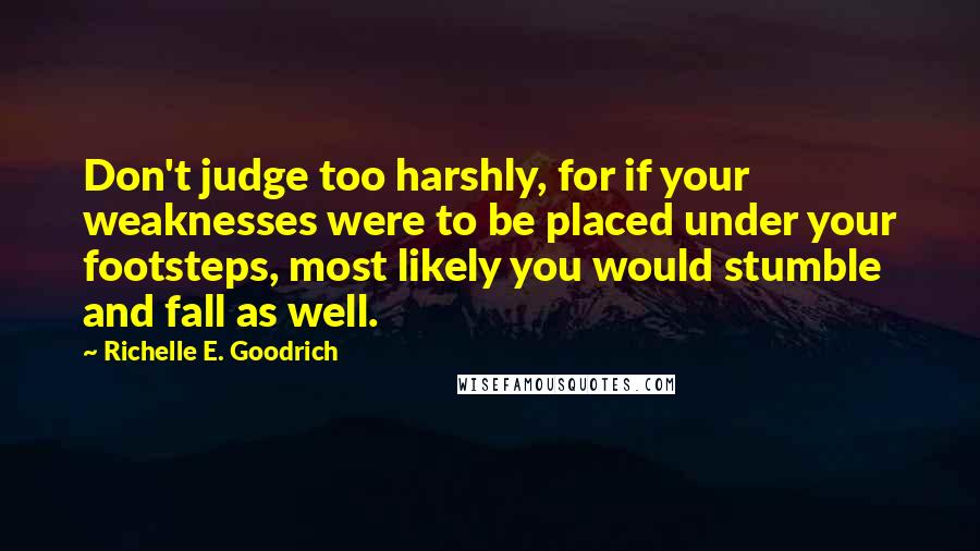 Richelle E. Goodrich Quotes: Don't judge too harshly, for if your weaknesses were to be placed under your footsteps, most likely you would stumble and fall as well.