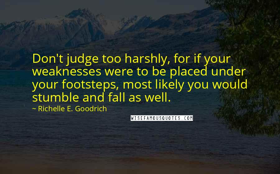 Richelle E. Goodrich Quotes: Don't judge too harshly, for if your weaknesses were to be placed under your footsteps, most likely you would stumble and fall as well.