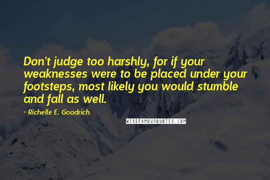 Richelle E. Goodrich Quotes: Don't judge too harshly, for if your weaknesses were to be placed under your footsteps, most likely you would stumble and fall as well.