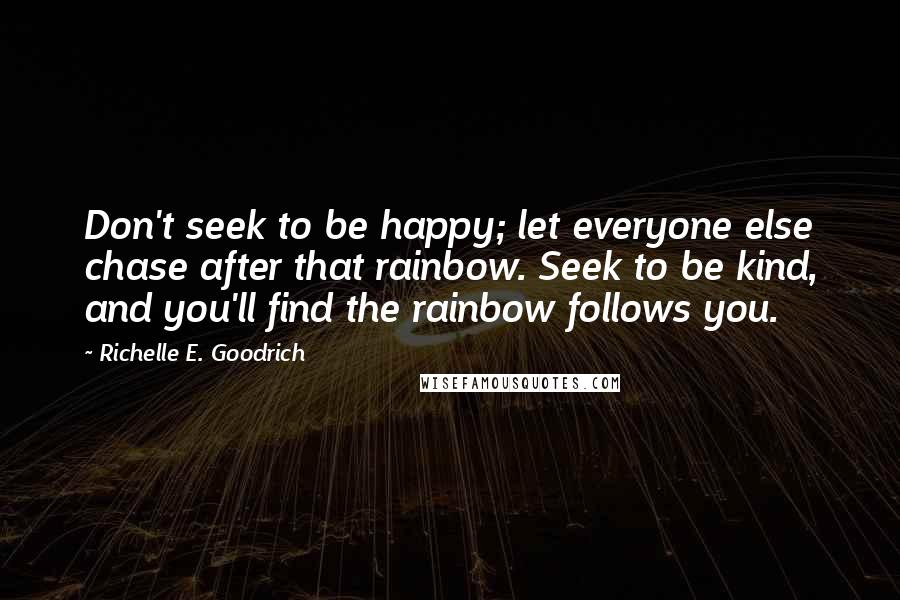 Richelle E. Goodrich Quotes: Don't seek to be happy; let everyone else chase after that rainbow. Seek to be kind, and you'll find the rainbow follows you.