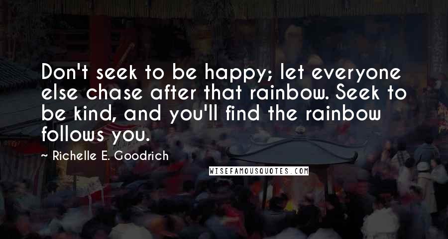 Richelle E. Goodrich Quotes: Don't seek to be happy; let everyone else chase after that rainbow. Seek to be kind, and you'll find the rainbow follows you.