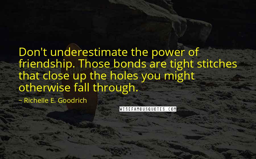 Richelle E. Goodrich Quotes: Don't underestimate the power of friendship. Those bonds are tight stitches that close up the holes you might otherwise fall through.