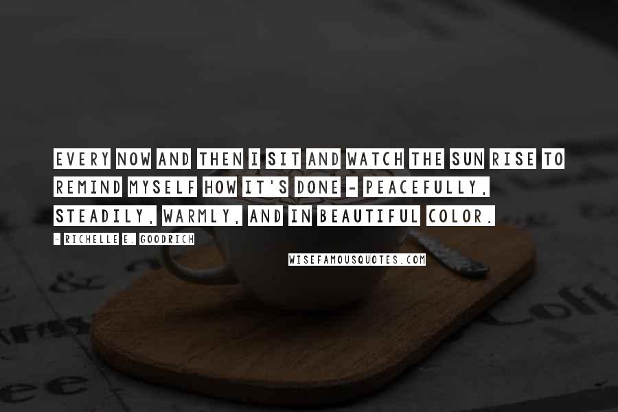 Richelle E. Goodrich Quotes: Every now and then I sit and watch the sun rise to remind myself how it's done - peacefully, steadily, warmly, and in beautiful color.