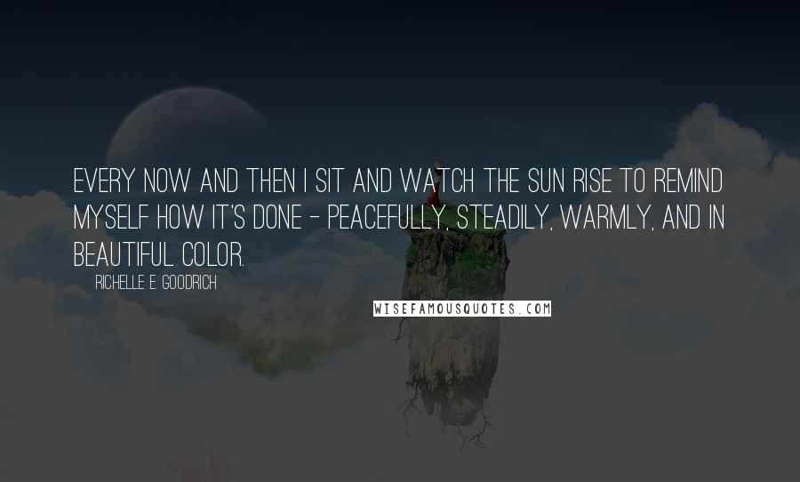 Richelle E. Goodrich Quotes: Every now and then I sit and watch the sun rise to remind myself how it's done - peacefully, steadily, warmly, and in beautiful color.