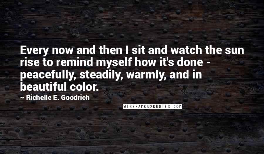 Richelle E. Goodrich Quotes: Every now and then I sit and watch the sun rise to remind myself how it's done - peacefully, steadily, warmly, and in beautiful color.